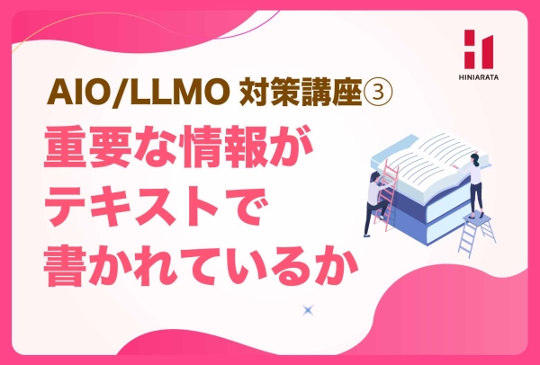 <a href="https://hiniarata.jp/column/archives/aio_llmo_3">AIO/LLMO対策講座③！重要な情報がテキストで読める状態になっているか？ 〜AIに選ばれやすいWebサイトにするためのセルフチェックガイド〜</a>