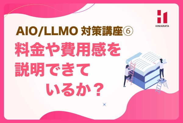 <a href="https://hiniarata.jp/column/archives/aio_llmo_6">AIO/LLMO対策講座⑥！ 料金・費用・利用条件が分かりやすいか？ 〜AIに選ばれやすいWebサイトにするためのセルフチェックガイド〜</a>