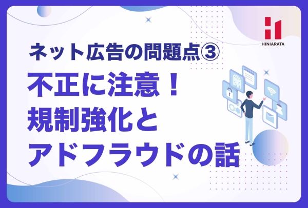 <a href="https://hiniarata.jp/column/archives/problem_of_internet_ad_3">不正に注意！規制強化とアドフラウド！ 〜ネット広告の問題点とは？③〜</a>