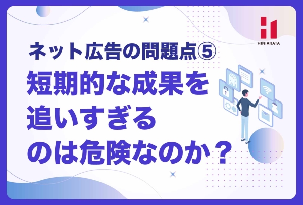 <a href="https://hiniarata.jp/column/archives/problem_of_internet_ad_5">短期的成果ばかり追うのは危険！？ 媒体特性と成果の追求 〜ネット広告の問題点とは？⑤〜</a>